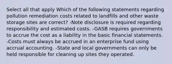 Select all that apply Which of the following statements regarding pollution remediation costs related to landfills and other waste storage sites are correct? -Note disclosure is required regarding responsibility and estimated costs. -GASB requires governments to accrue the cost as a liability in the basic financial statements. -Costs must always be accrued in an enterprise fund using accrual accounting. -State and local governments can only be held responsible for cleaning up sites they operated.