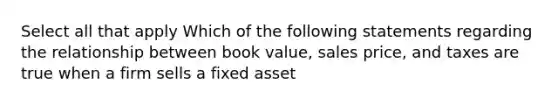 Select all that apply Which of the following statements regarding the relationship between book value, sales price, and taxes are true when a firm sells a fixed asset