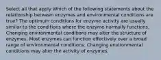 Select all that apply Which of the following statements about the relationship between enzymes and environmental conditions are true? The optimum conditions for enzyme activity are usually similar to the conditions where the enzyme normally functions. Changing environmental conditions may alter the structure of enzymes. Most enzymes can function effectively over a broad range of environmental conditions. Changing environmental conditions may alter the activity of enzymes.