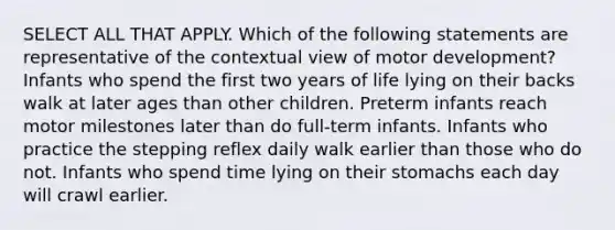 SELECT ALL THAT APPLY. Which of the following statements are representative of the contextual view of motor development? Infants who spend the first two years of life lying on their backs walk at later ages than other children. Preterm infants reach motor milestones later than do full-term infants. Infants who practice the stepping reflex daily walk earlier than those who do not. Infants who spend time lying on their stomachs each day will crawl earlier.