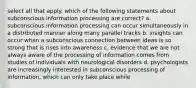 select all that apply. which of the following statements about subconscious information processing are correct? a. subconscious information processing can occur simultaneously in a distributed manner along many parallel tracks b. insights can occur when a subconscious connection between ideas is so strong that is rises into awareness c. evidence that we are not always aware of the processing of information comes from studies of individuals with neurological disorders d. psychologists are increasingly interested in subconscious processing of information, which can only take place while