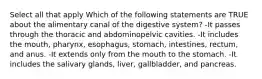 Select all that apply Which of the following statements are TRUE about the alimentary canal of the digestive system? -It passes through the thoracic and abdominopelvic cavities. -It includes the mouth, pharynx, esophagus, stomach, intestines, rectum, and anus. -It extends only from the mouth to the stomach. -It includes the salivary glands, liver, gallbladder, and pancreas.