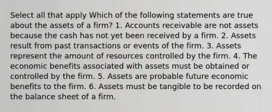 Select all that apply Which of the following statements are true about the assets of a firm? 1. Accounts receivable are not assets because the cash has not yet been received by a firm. 2. Assets result from past transactions or events of the firm. 3. Assets represent the amount of resources controlled by the firm. 4. The economic benefits associated with assets must be obtained or controlled by the firm. 5. Assets are probable future economic benefits to the firm. 6. Assets must be tangible to be recorded on the balance sheet of a firm.