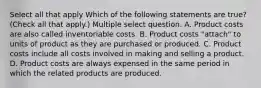 Select all that apply Which of the following statements are true? (Check all that apply.) Multiple select question. A. Product costs are also called inventoriable costs. B. Product costs "attach" to units of product as they are purchased or produced. C. Product costs include all costs involved in making and selling a product. D. Product costs are always expensed in the same period in which the related products are produced.