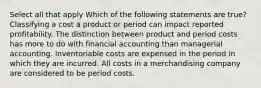 Select all that apply Which of the following statements are true? Classifying a cost a product or period can impact reported profitability. The distinction between product and period costs has more to do with financial accounting than managerial accounting. Inventoriable costs are expensed in the period in which they are incurred. All costs in a merchandising company are considered to be period costs.