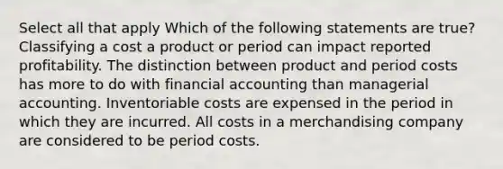 Select all that apply Which of the following statements are true? Classifying a cost a product or period can impact reported profitability. The distinction between product and period costs has more to do with financial accounting than managerial accounting. Inventoriable costs are expensed in the period in which they are incurred. All costs in a merchandising company are considered to be period costs.