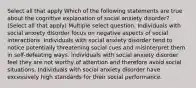 Select all that apply Which of the following statements are true about the cognitive explanation of social anxiety disorder? (Select all that apply) Multiple select question. Individuals with social anxiety disorder focus on negative aspects of social interactions. Individuals with social anxiety disorder tend to notice potentially threatening social cues and misinterpret them in self-defeating ways. Individuals with social anxiety disorder feel they are not worthy of attention and therefore avoid social situations. Individuals with social anxiety disorder have excessively high standards for their social performance.