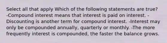 Select all that apply Which of the following statements are true? -<a href='https://www.questionai.com/knowledge/k07TQ6sK1u-compound-interest' class='anchor-knowledge'>compound interest</a> means that interest is paid on interest. -Discounting is another term for compound interest. -Interest may only be compounded annually, quarterly or monthly. -The more frequently interest is compounded, the faster the balance grows.