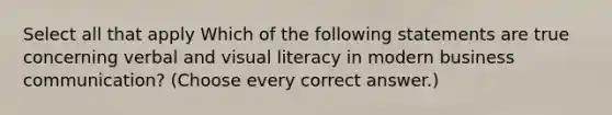 Select all that apply Which of the following statements are true concerning verbal and visual literacy in modern business communication? (Choose every correct answer.)