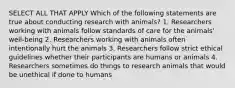 SELECT ALL THAT APPLY Which of the following statements are true about conducting research with animals? 1. Researchers working with animals follow standards of care for the animals' well-being 2. Researchers working with animals often intentionally hurt the animals 3. Researchers follow strict ethical guidelines whether their participants are humans or animals 4. Researchers sometimes do things to research animals that would be unethical if done to humans