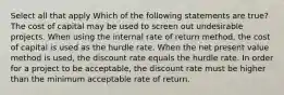 Select all that apply Which of the following statements are true? The cost of capital may be used to screen out undesirable projects. When using the internal rate of return method, the cost of capital is used as the hurdle rate. When the net present value method is used, the discount rate equals the hurdle rate. In order for a project to be acceptable, the discount rate must be higher than the minimum acceptable rate of return.