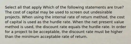 Select all that apply Which of the following statements are true? The cost of capital may be used to screen out undesirable projects. When using the internal rate of return method, the cost of capital is used as the hurdle rate. When the net present value method is used, the discount rate equals the hurdle rate. In order for a project to be acceptable, the discount rate must be higher than the minimum acceptable rate of return.