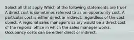 Select all that apply Which of the following statements are true? A direct cost is sometimes referred to as an opportunity cost. A particular cost is either direct or indirect, regardless of the cost object. A regional sales manager's salary would be a direct cost of the regional office in which the sales manager works. Occupancy costs can be either direct or indirect.