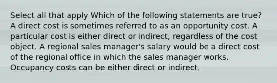 Select all that apply Which of the following statements are true? A direct cost is sometimes referred to as an opportunity cost. A particular cost is either direct or indirect, regardless of the cost object. A regional sales manager's salary would be a direct cost of the regional office in which the sales manager works. Occupancy costs can be either direct or indirect.