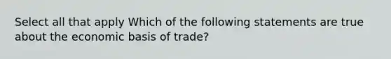 Select all that apply Which of the following statements are true about the economic basis of trade?