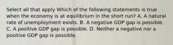 Select all that apply Which of the following statements is true when the economy is at equilibrium in the short run? A. A natural rate of unemployment exists. B. A negative GDP gap is possible. C. A positive GDP gap is possible. D. Neither a negative nor a positive GDP gap is possible.