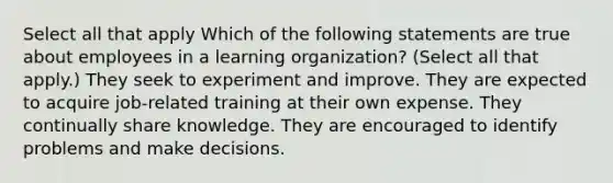 Select all that apply Which of the following statements are true about employees in a learning organization? (Select all that apply.) They seek to experiment and improve. They are expected to acquire job-related training at their own expense. They continually share knowledge. They are encouraged to identify problems and make decisions.