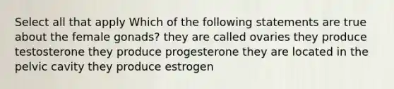 Select all that apply Which of the following statements are true about the female gonads? they are called ovaries they produce testosterone they produce progesterone they are located in the pelvic cavity they produce estrogen