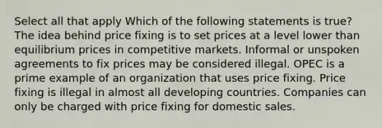 Select all that apply Which of the following statements is true? The idea behind price fixing is to set prices at a level lower than equilibrium prices in competitive markets. Informal or unspoken agreements to fix prices may be considered illegal. OPEC is a prime example of an organization that uses price fixing. Price fixing is illegal in almost all developing countries. Companies can only be charged with price fixing for domestic sales.