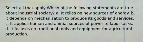 Select all that apply Which of the following statements are true about industrial society? a. It relies on new sources of energy. b. It depends on mechanization to produce its goods and services. c. It applies human and animal sources of power to labor tasks. d. It focuses on traditional tools and equipment for agricultural production.