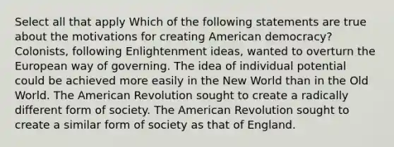 Select all that apply Which of the following statements are true about the motivations for creating American democracy? Colonists, following Enlightenment ideas, wanted to overturn the European way of governing. The idea of individual potential could be achieved more easily in the New World than in the Old World. The American Revolution sought to create a radically different form of society. The American Revolution sought to create a similar form of society as that of England.