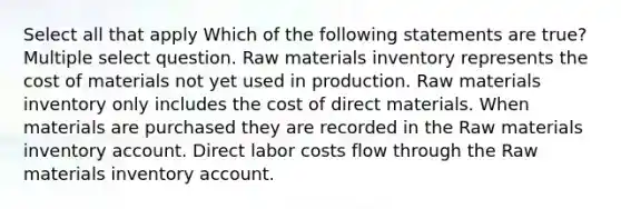 Select all that apply Which of the following statements are true? Multiple select question. Raw materials inventory represents the cost of materials not yet used in production. Raw materials inventory only includes the cost of direct materials. When materials are purchased they are recorded in the Raw materials inventory account. Direct labor costs flow through the Raw materials inventory account.