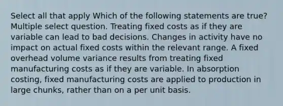 Select all that apply Which of the following statements are true? Multiple select question. Treating fixed costs as if they are variable can lead to bad decisions. Changes in activity have no impact on actual fixed costs within the relevant range. A fixed overhead volume variance results from treating fixed manufacturing costs as if they are variable. In absorption costing, fixed manufacturing costs are applied to production in large chunks, rather than on a per unit basis.