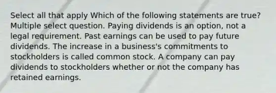 Select all that apply Which of the following statements are true? Multiple select question. Paying dividends is an option, not a legal requirement. Past earnings can be used to pay future dividends. The increase in a business's commitments to stockholders is called common stock. A company can pay dividends to stockholders whether or not the company has retained earnings.