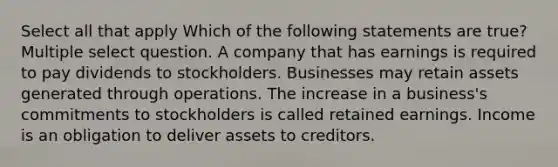 Select all that apply Which of the following statements are true? Multiple select question. A company that has earnings is required to pay dividends to stockholders. Businesses may retain assets generated through operations. The increase in a business's commitments to stockholders is called retained earnings. Income is an obligation to deliver assets to creditors.