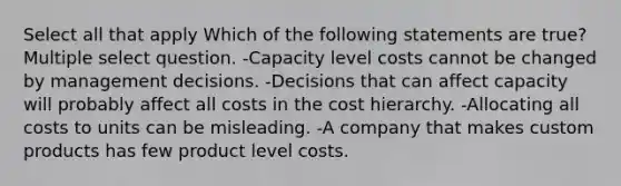 Select all that apply Which of the following statements are true? Multiple select question. -Capacity level costs cannot be changed by management decisions. -Decisions that can affect capacity will probably affect all costs in the cost hierarchy. -Allocating all costs to units can be misleading. -A company that makes custom products has few product level costs.