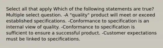 Select all that apply Which of the following statements are true? Multiple select question. -A "quality" product will meet or exceed established specifications. -Conformance to specification is an internal view of quality. -Conformance to specification is sufficient to ensure a successful product. -Customer expectations must be linked to specifications.