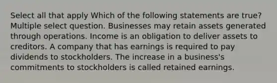 Select all that apply Which of the following statements are true? Multiple select question. Businesses may retain assets generated through operations. Income is an obligation to deliver assets to creditors. A company that has earnings is required to pay dividends to stockholders. The increase in a business's commitments to stockholders is called retained earnings.