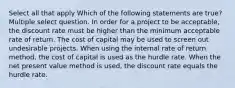 Select all that apply Which of the following statements are true? Multiple select question. In order for a project to be acceptable, the discount rate must be higher than the minimum acceptable rate of return. The cost of capital may be used to screen out undesirable projects. When using the internal rate of return method, the cost of capital is used as the hurdle rate. When the net present value method is used, the discount rate equals the hurdle rate.