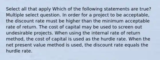 Select all that apply Which of the following statements are true? Multiple select question. In order for a project to be acceptable, the discount rate must be higher than the minimum acceptable rate of return. The cost of capital may be used to screen out undesirable projects. When using the internal rate of return method, the cost of capital is used as the hurdle rate. When the net present value method is used, the discount rate equals the hurdle rate.