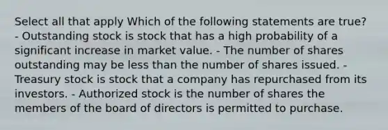 Select all that apply Which of the following statements are true? - Outstanding stock is stock that has a high probability of a significant increase in market value. - The number of shares outstanding may be less than the number of shares issued. - Treasury stock is stock that a company has repurchased from its investors. - Authorized stock is the number of shares the members of the board of directors is permitted to purchase.