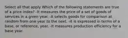 Select all that apply Which of the following statements are true of a price index? -It measures the price of a set of goods of services in a given year. -It selects goods for comparison at random from one year to the next. -It is expressed in terms of a base, or reference, year. -It measures production efficiency for a base year.