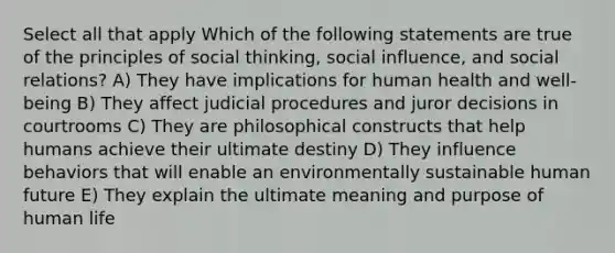 Select all that apply Which of the following statements are true of the principles of social thinking, social influence, and social relations? A) They have implications for human health and well-being B) They affect judicial procedures and juror decisions in courtrooms C) They are philosophical constructs that help humans achieve their ultimate destiny D) They influence behaviors that will enable an environmentally sustainable human future E) They explain the ultimate meaning and purpose of human life