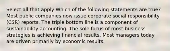 Select all that apply Which of the following statements are true? Most public companies now issue corporate social responsibility (CSR) reports. The triple bottom line is a component of sustainability accounting. The sole focus of most business strategies is achieving financial results. Most managers today are driven primarily by economic results.