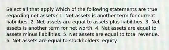 Select all that apply Which of the following statements are true regarding net assets? 1. Net assets is another term for current liabilities. 2. Net assets are equal to assets plus liabilities. 3. Net assets is another term for net worth. 4. Net assets are equal to assets minus liabilities. 5. Net assets are equal to total revenue. 6. Net assets are equal to stockholders' equity.