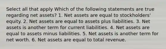 Select all that apply Which of the following statements are true regarding net assets? 1. Net assets are equal to stockholders' equity. 2. Net assets are equal to assets plus liabilities. 3. Net assets is another term for current liabilities. 4. Net assets are equal to assets minus liabilities. 5. Net assets is another term for net worth. 6. Net assets are equal to total revenue.