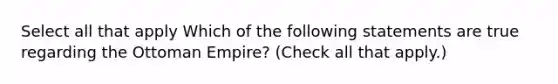 Select all that apply Which of the following statements are true regarding the Ottoman Empire? (Check all that apply.)