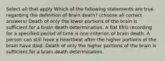 Select all that apply Which of the following statements are true regarding the definition of brain death? (choose all correct answers) Death of only the lower portions of the brain is sufficient for a brain death determination. A flat EEG recording for a specified period of time is one criterion of brain death. A person can still have a heartbeat after the higher portions of the brain have died. Death of only the higher portions of the brain is sufficient for a brain death determination.