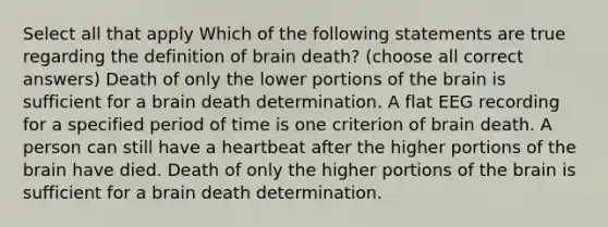 Select all that apply Which of the following statements are true regarding the definition of brain death? (choose all correct answers) Death of only the lower portions of the brain is sufficient for a brain death determination. A flat EEG recording for a specified period of time is one criterion of brain death. A person can still have a heartbeat after the higher portions of the brain have died. Death of only the higher portions of the brain is sufficient for a brain death determination.