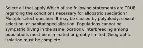 Select all that apply Which of the following statements are TRUE regarding the conditions necessary for allopatric speciation? Multiple select question. It may be caused by polyploidy, sexual selection, or habitat specialization. Populations cannot be sympatric (living in the same location). Interbreeding among populations must be eliminated or greatly limited. Geographic isolation must be complete.