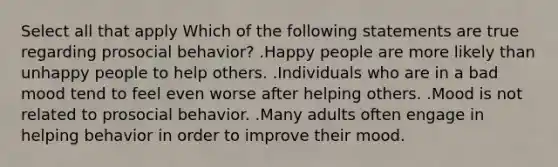 Select all that apply Which of the following statements are true regarding prosocial behavior? .Happy people are more likely than unhappy people to help others. .Individuals who are in a bad mood tend to feel even worse after helping others. .Mood is not related to prosocial behavior. .Many adults often engage in helping behavior in order to improve their mood.