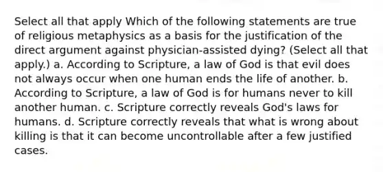 Select all that apply Which of the following statements are true of religious metaphysics as a basis for the justification of the direct argument against physician-assisted dying? (Select all that apply.) a. According to Scripture, a law of God is that evil does not always occur when one human ends the life of another. b. According to Scripture, a law of God is for humans never to kill another human. c. Scripture correctly reveals God's laws for humans. d. Scripture correctly reveals that what is wrong about killing is that it can become uncontrollable after a few justified cases.