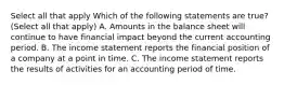 Select all that apply Which of the following statements are true? (Select all that apply) A. Amounts in the balance sheet will continue to have financial impact beyond the current accounting period. B. The income statement reports the financial position of a company at a point in time. C. The income statement reports the results of activities for an accounting period of time.