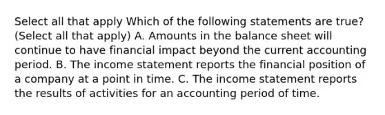 Select all that apply Which of the following statements are true? (Select all that apply) A. Amounts in the balance sheet will continue to have financial impact beyond the current accounting period. B. The <a href='https://www.questionai.com/knowledge/kCPMsnOwdm-income-statement' class='anchor-knowledge'>income statement</a> reports the financial position of a company at a point in time. C. The income statement reports the results of activities for an accounting period of time.