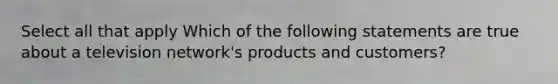 Select all that apply Which of the following statements are true about a television network's products and customers?