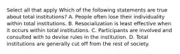 Select all that apply Which of the following statements are true about total institutions? A. People often lose their individuality within total institutions. B. Resocialization is least effective when it occurs within total institutions. C. Participants are involved and consulted with to devise rules in the institution. D. Total institutions are generally cut off from the rest of society.